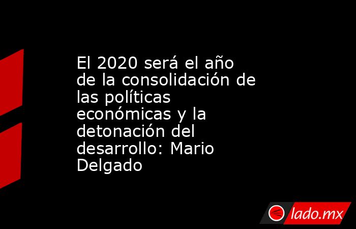 El 2020 será el año de la consolidación de las políticas económicas y la detonación del desarrollo: Mario Delgado. Noticias en tiempo real