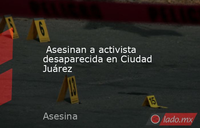  Asesinan a activista desaparecida en Ciudad Juárez. Noticias en tiempo real