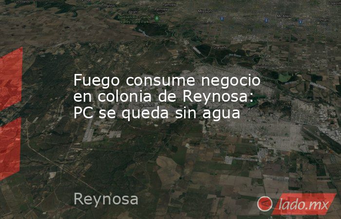 Fuego consume negocio en colonia de Reynosa: PC se queda sin agua. Noticias en tiempo real