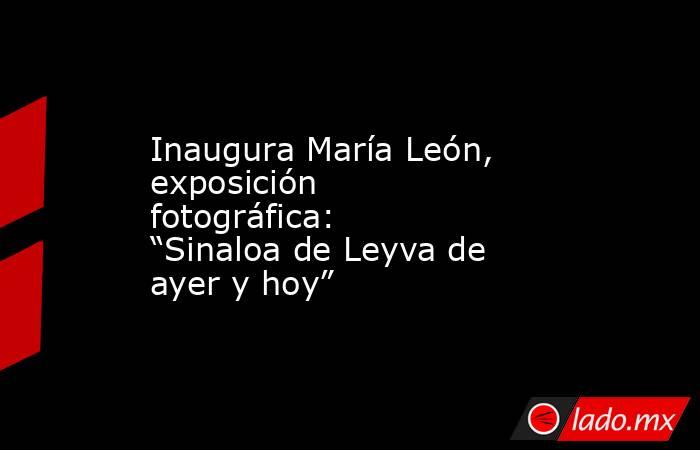 Inaugura María León, exposición fotográfica: “Sinaloa de Leyva de ayer y hoy”. Noticias en tiempo real