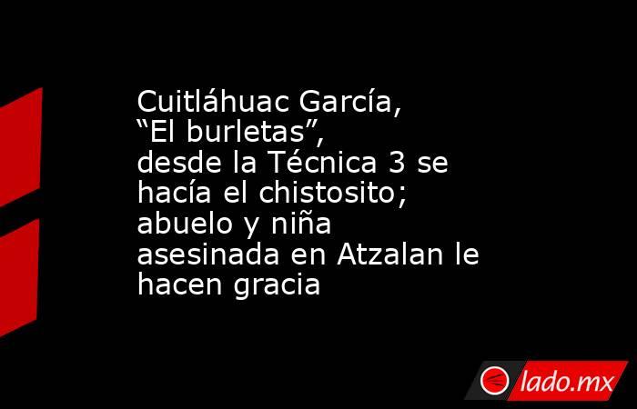 Cuitláhuac García, “El burletas”, desde la Técnica 3 se hacía el chistosito; abuelo y niña asesinada en Atzalan le hacen gracia. Noticias en tiempo real