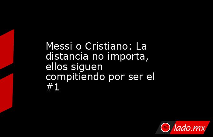 Messi o Cristiano: La distancia no importa, ellos siguen compitiendo por ser el #1. Noticias en tiempo real