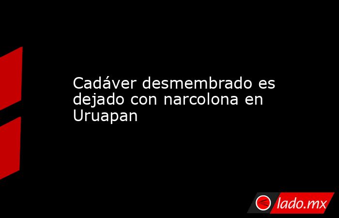 Cadáver desmembrado es dejado con narcolona en Uruapan. Noticias en tiempo real