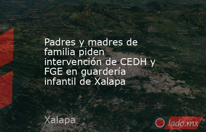 Padres y madres de familia piden intervención de CEDH y FGE en guardería infantil de Xalapa. Noticias en tiempo real