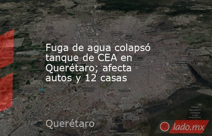 Fuga de agua colapsó tanque de CEA en Querétaro; afecta autos y 12 casas. Noticias en tiempo real