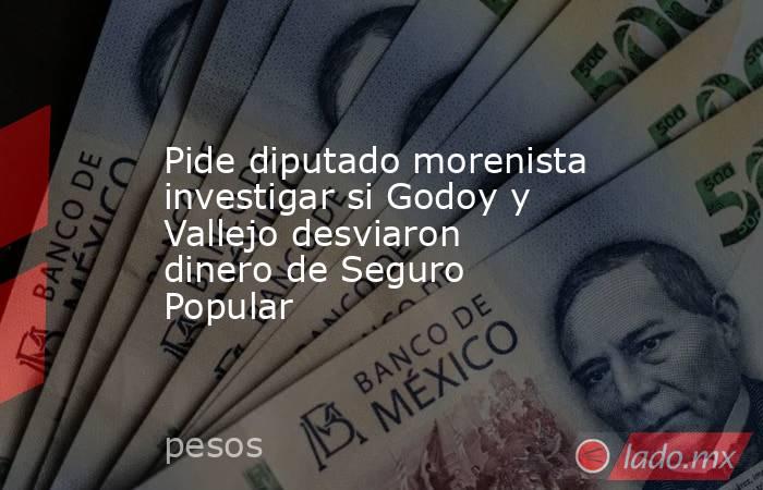 Pide diputado morenista investigar si Godoy y Vallejo desviaron dinero de Seguro Popular. Noticias en tiempo real