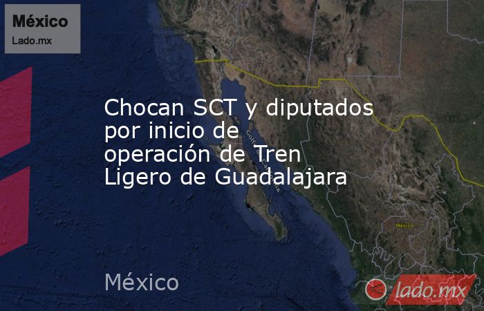 Chocan SCT y diputados por inicio de operación de Tren Ligero de Guadalajara. Noticias en tiempo real