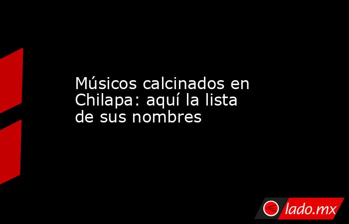 Músicos calcinados en Chilapa: aquí la lista de sus nombres. Noticias en tiempo real