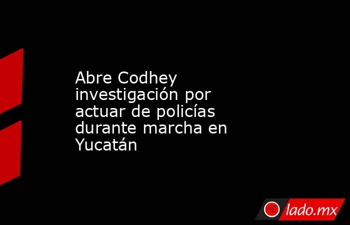 Abre Codhey investigación por actuar de policías durante marcha en Yucatán. Noticias en tiempo real