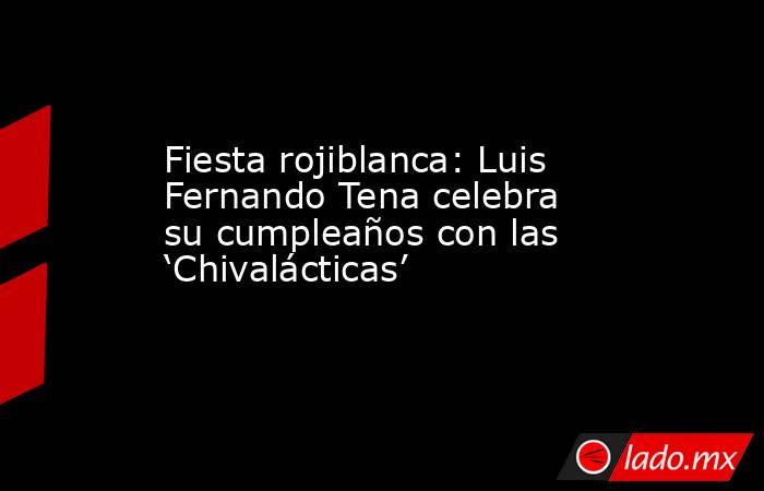 Fiesta rojiblanca: Luis Fernando Tena celebra su cumpleaños con las ‘Chivalácticas’. Noticias en tiempo real