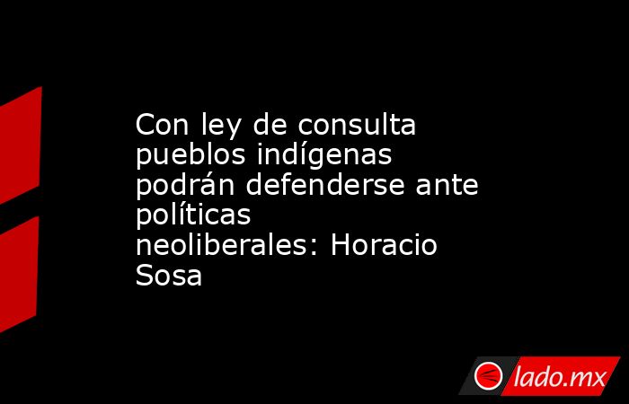 Con ley de consulta pueblos indígenas podrán defenderse ante políticas neoliberales: Horacio Sosa. Noticias en tiempo real