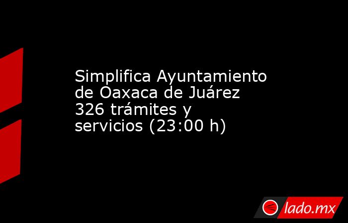 Simplifica Ayuntamiento de Oaxaca de Juárez 326 trámites y servicios (23:00 h). Noticias en tiempo real