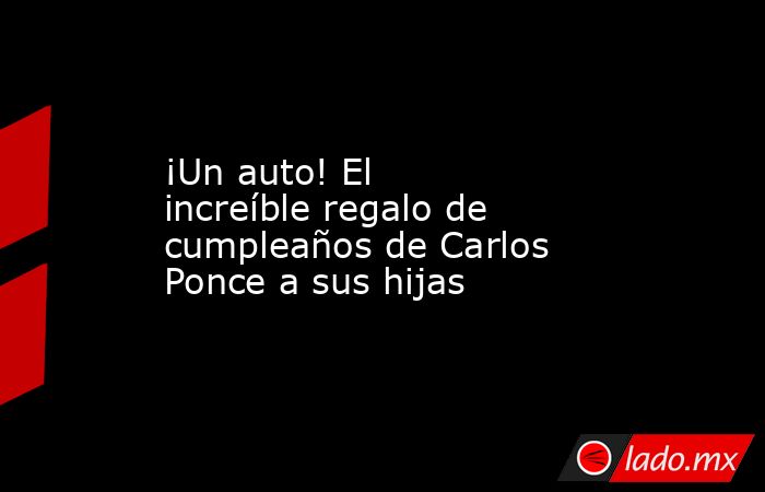 ¡Un auto! El increíble regalo de cumpleaños de Carlos Ponce a sus hijas. Noticias en tiempo real