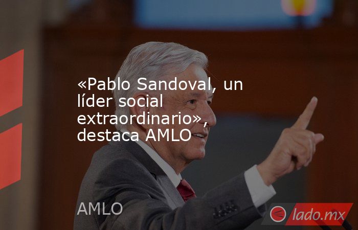 «Pablo Sandoval, un líder social extraordinario», destaca AMLO. Noticias en tiempo real