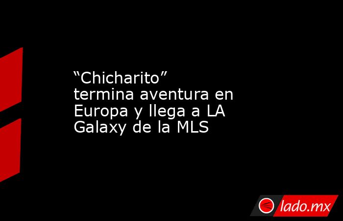 “Chicharito” termina aventura en Europa y llega a LA Galaxy de la MLS. Noticias en tiempo real