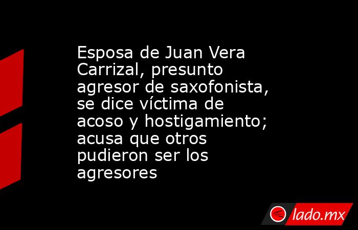 Esposa de Juan Vera Carrizal, presunto agresor de saxofonista, se dice víctima de acoso y hostigamiento; acusa que otros pudieron ser los agresores. Noticias en tiempo real
