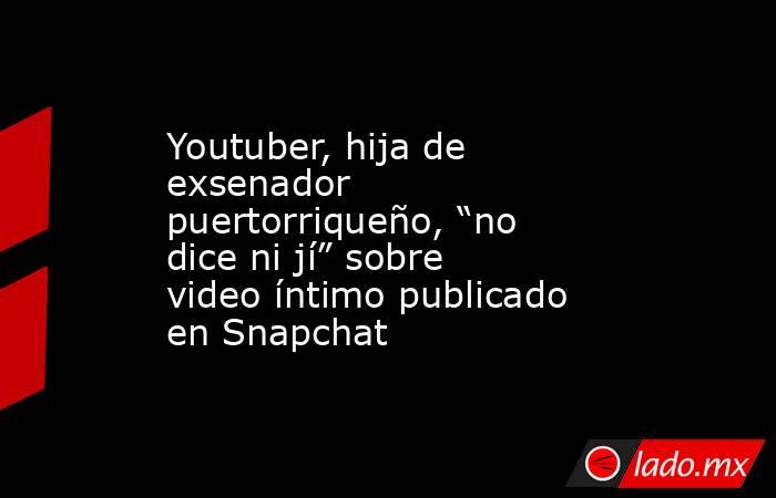 Youtuber, hija de exsenador puertorriqueño, “no dice ni jí” sobre video íntimo publicado en Snapchat. Noticias en tiempo real