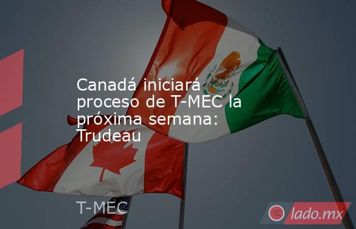 Canadá iniciará proceso de T-MEC la próxima semana: Trudeau. Noticias en tiempo real