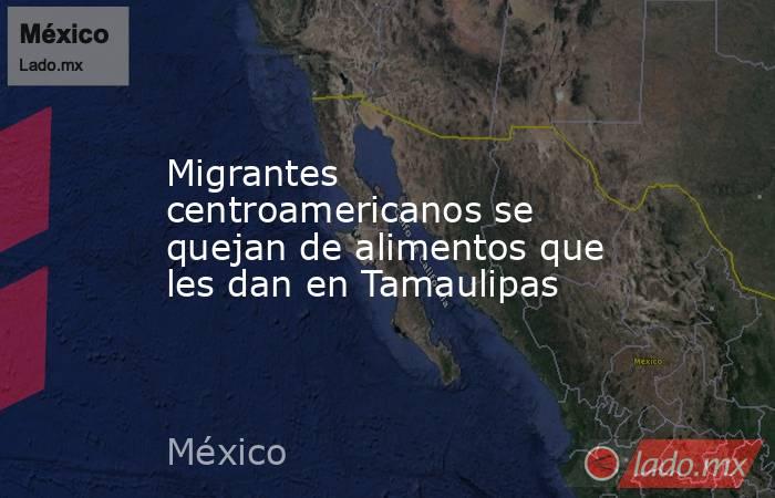 Migrantes centroamericanos se quejan de alimentos que les dan en Tamaulipas. Noticias en tiempo real