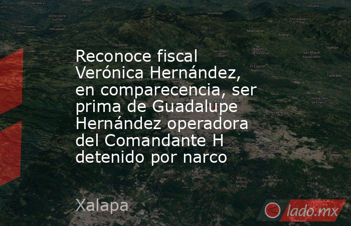 Reconoce fiscal Verónica Hernández, en comparecencia, ser prima de Guadalupe Hernández operadora del Comandante H detenido por narco. Noticias en tiempo real