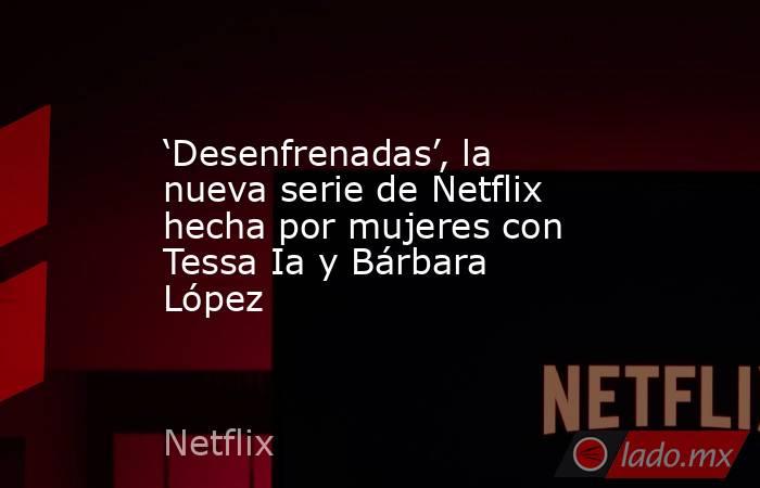 ‘Desenfrenadas’, la nueva serie de Netflix hecha por mujeres con Tessa Ia y Bárbara López. Noticias en tiempo real