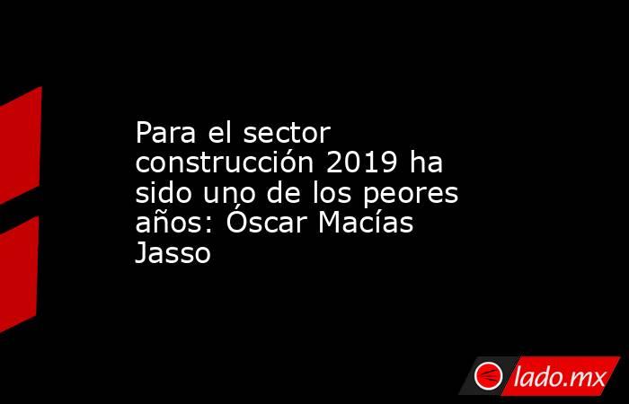Para el sector construcción 2019 ha sido uno de los peores años: Óscar Macías Jasso. Noticias en tiempo real
