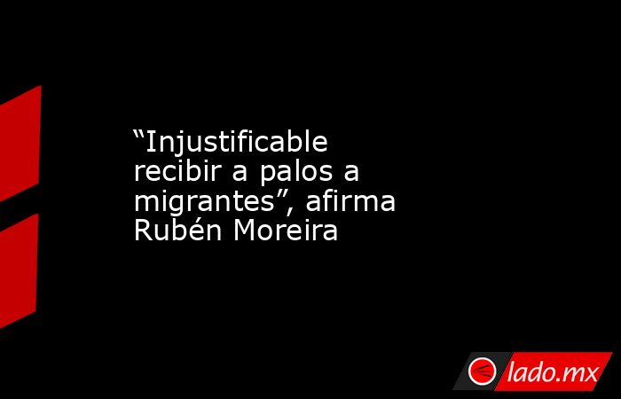 “Injustificable recibir a palos a migrantes”, afirma Rubén Moreira. Noticias en tiempo real