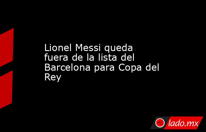 Lionel Messi queda fuera de la lista del Barcelona para Copa del Rey. Noticias en tiempo real