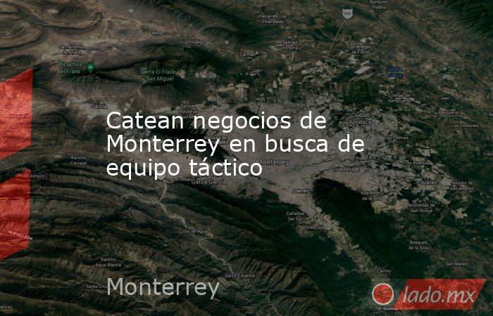 Catean negocios de Monterrey en busca de equipo táctico. Noticias en tiempo real