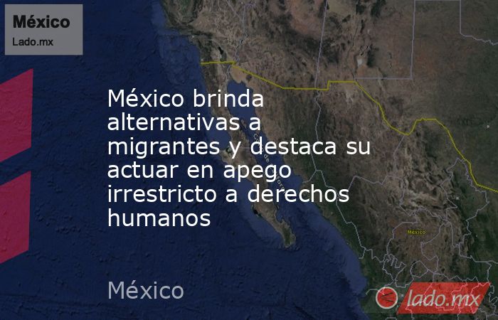 México brinda alternativas a migrantes y destaca su actuar en apego irrestricto a derechos humanos. Noticias en tiempo real