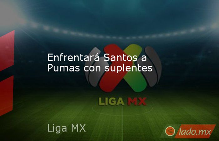 Enfrentará Santos a Pumas con suplentes. Noticias en tiempo real