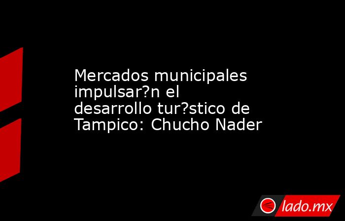 Mercados municipales impulsar?n el desarrollo tur?stico de Tampico: Chucho Nader. Noticias en tiempo real