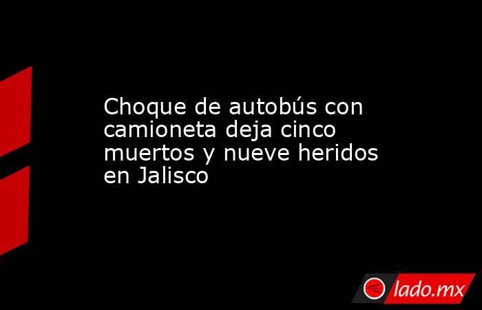 Choque de autobús con camioneta deja cinco muertos y nueve heridos en Jalisco. Noticias en tiempo real