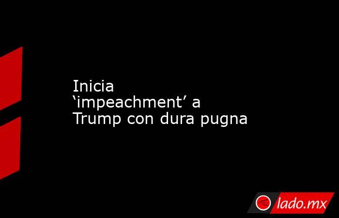 Inicia ‘impeachment’ a Trump con dura pugna. Noticias en tiempo real