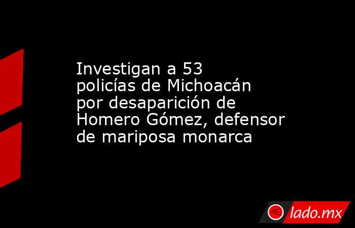 Investigan a 53 policías de Michoacán por desaparición de Homero Gómez, defensor de mariposa monarca. Noticias en tiempo real