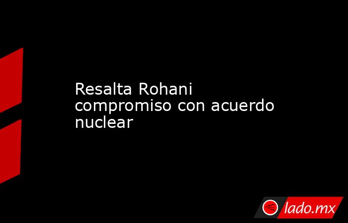 Resalta Rohani compromiso con acuerdo nuclear. Noticias en tiempo real