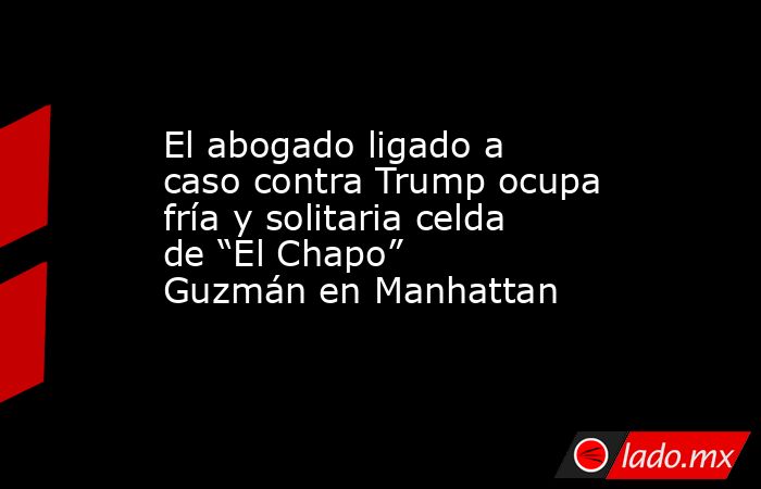 El abogado ligado a caso contra Trump ocupa fría y solitaria celda de “El Chapo” Guzmán en Manhattan. Noticias en tiempo real