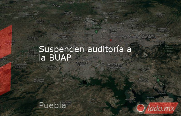 Suspenden auditoría a la BUAP. Noticias en tiempo real
