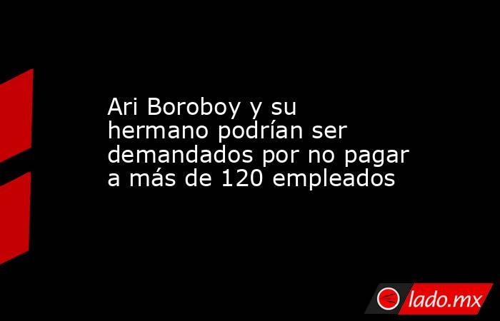 Ari Boroboy y su hermano podrían ser demandados por no pagar a más de 120 empleados. Noticias en tiempo real