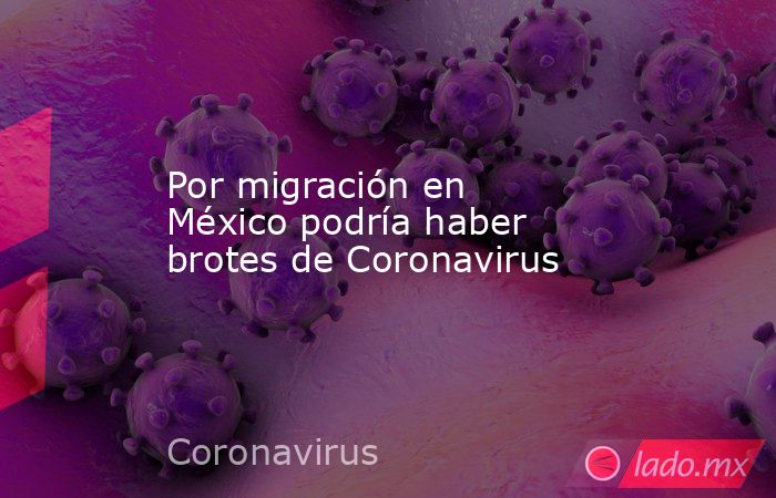 Por migración en México podría haber brotes de Coronavirus. Noticias en tiempo real