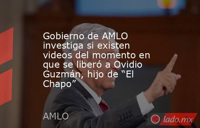 Gobierno de AMLO investiga si existen videos del momento en que se liberó a Ovidio Guzmán, hijo de “El Chapo”. Noticias en tiempo real