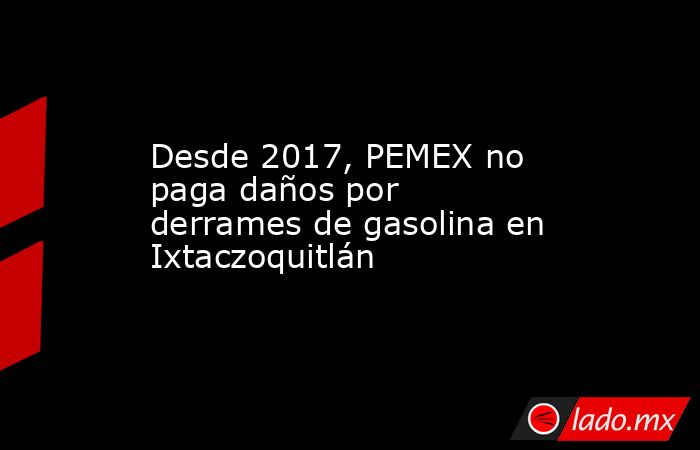 Desde 2017, PEMEX no paga daños por derrames de gasolina en Ixtaczoquitlán. Noticias en tiempo real