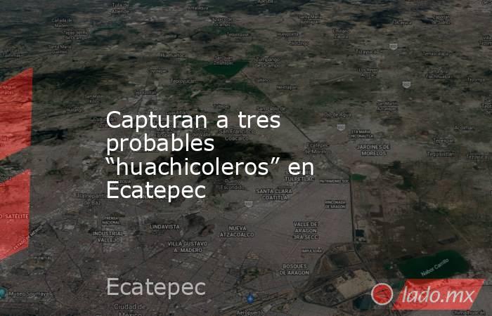 Capturan a tres probables “huachicoleros” en Ecatepec. Noticias en tiempo real