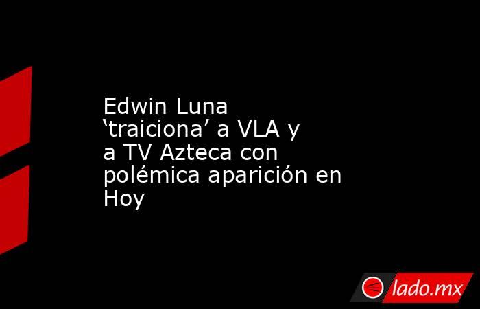 Edwin Luna ‘traiciona’ a VLA y a TV Azteca con polémica aparición en Hoy. Noticias en tiempo real