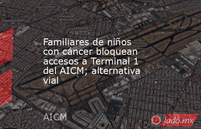 Familiares de niños con cáncer bloquean accesos a Terminal 1 del AICM; alternativa vial. Noticias en tiempo real