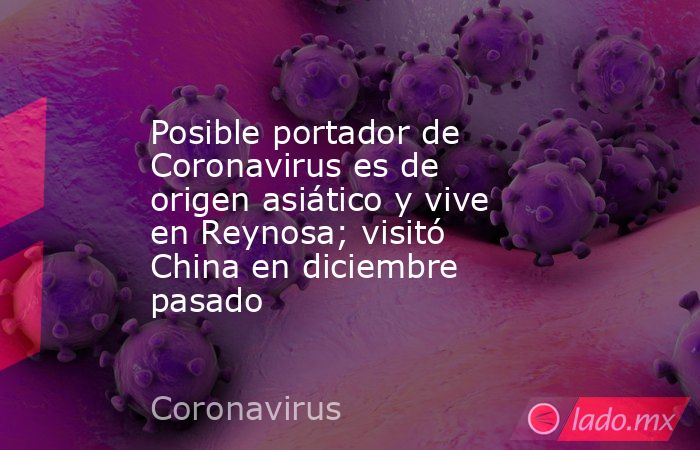 Posible portador de Coronavirus es de origen asiático y vive en Reynosa; visitó China en diciembre pasado. Noticias en tiempo real