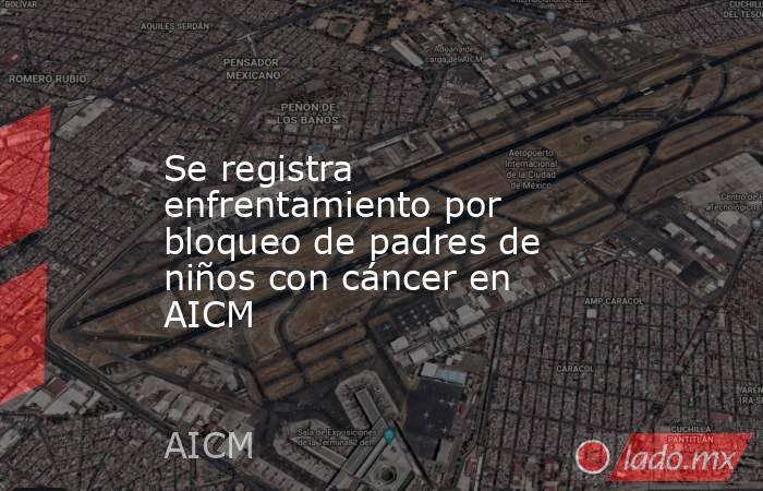 Se registra enfrentamiento por bloqueo de padres de niños con cáncer en AICM. Noticias en tiempo real