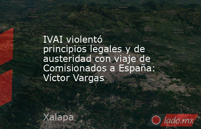 IVAI violentó principios legales y de austeridad con viaje de Comisionados a España: Víctor Vargas. Noticias en tiempo real