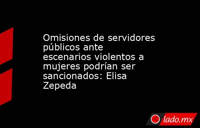 Omisiones de servidores públicos ante escenarios violentos a mujeres podrían ser sancionados: Elisa Zepeda. Noticias en tiempo real