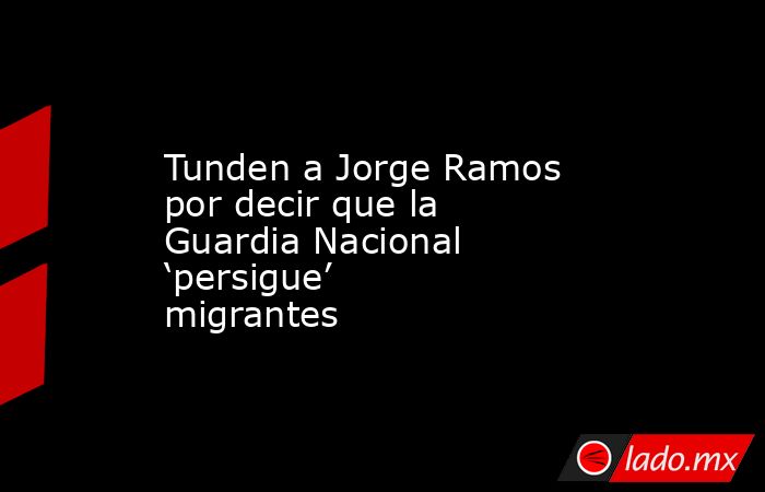Tunden a Jorge Ramos por decir que la Guardia Nacional ‘persigue’ migrantes. Noticias en tiempo real